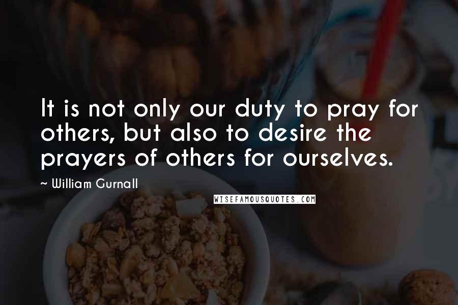 William Gurnall Quotes: It is not only our duty to pray for others, but also to desire the prayers of others for ourselves.