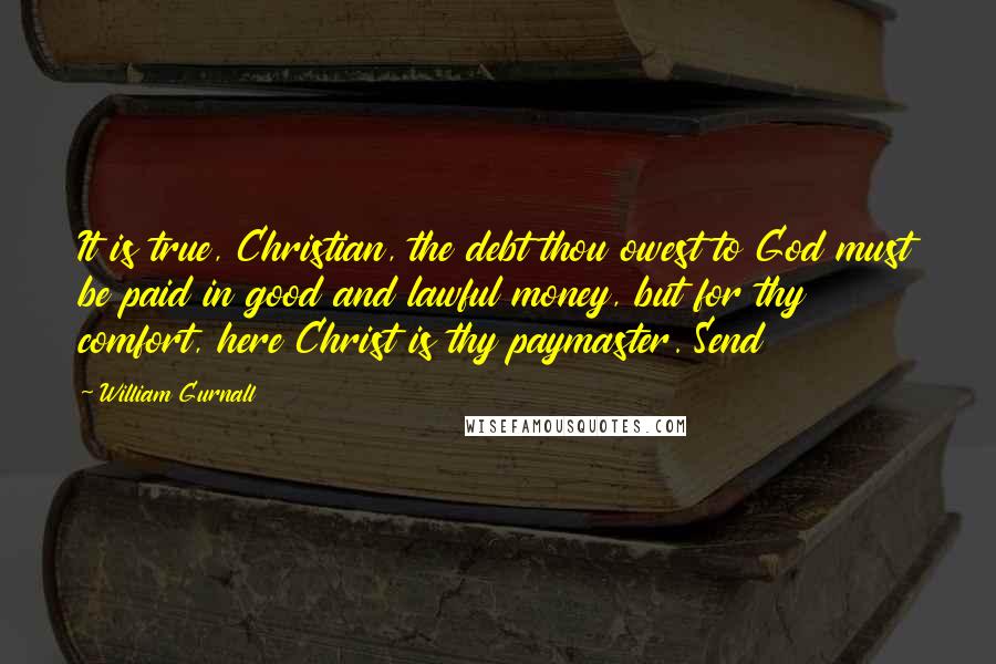 William Gurnall Quotes: It is true, Christian, the debt thou owest to God must be paid in good and lawful money, but for thy comfort, here Christ is thy paymaster. Send