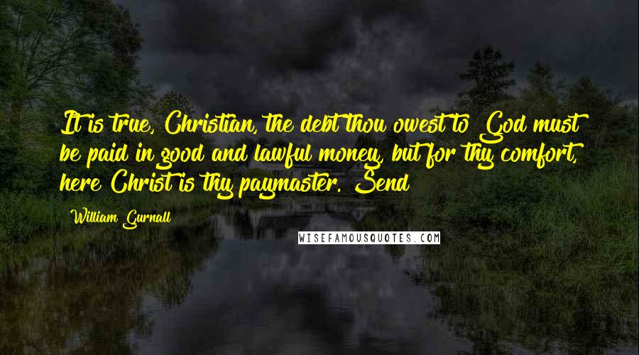 William Gurnall Quotes: It is true, Christian, the debt thou owest to God must be paid in good and lawful money, but for thy comfort, here Christ is thy paymaster. Send