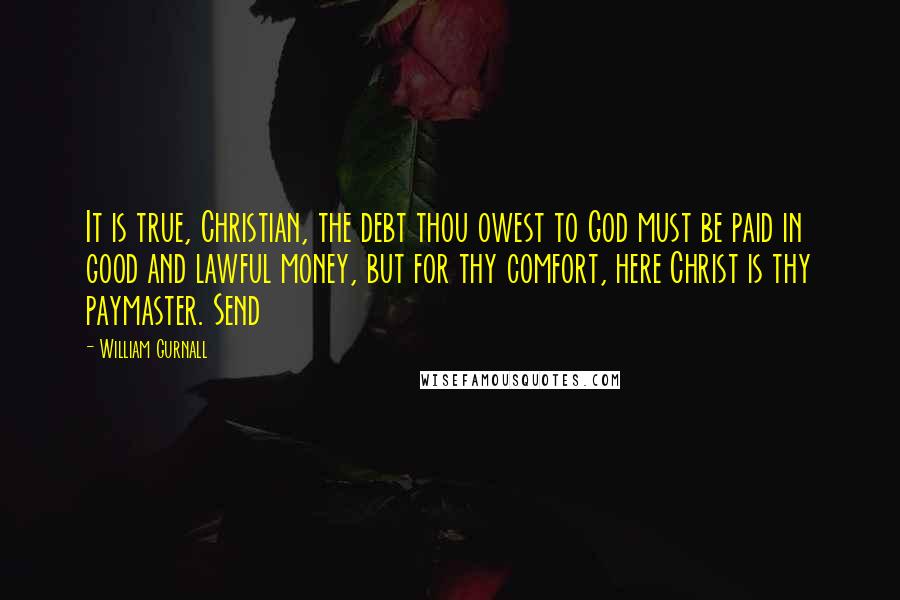 William Gurnall Quotes: It is true, Christian, the debt thou owest to God must be paid in good and lawful money, but for thy comfort, here Christ is thy paymaster. Send