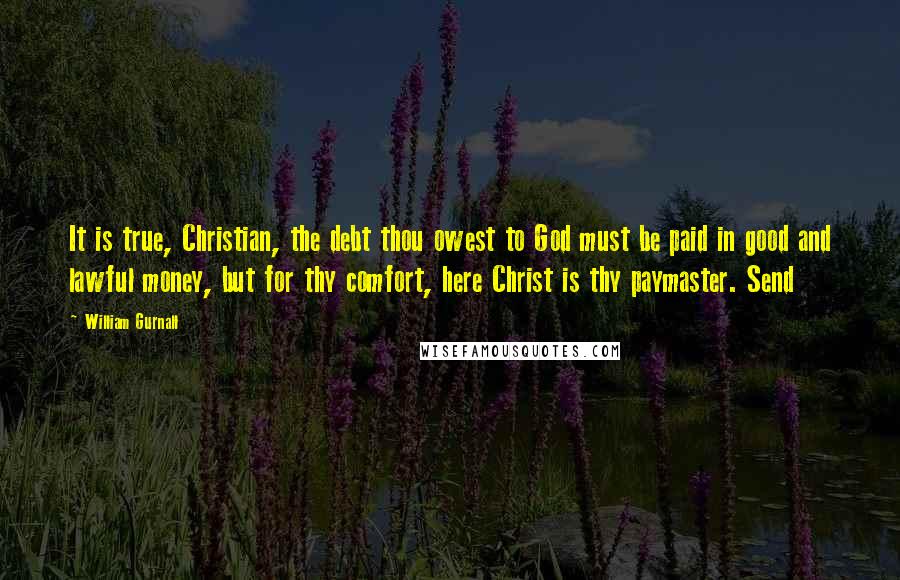 William Gurnall Quotes: It is true, Christian, the debt thou owest to God must be paid in good and lawful money, but for thy comfort, here Christ is thy paymaster. Send