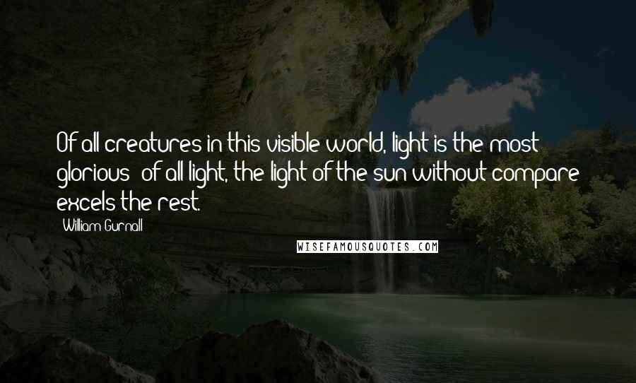 William Gurnall Quotes: Of all creatures in this visible world, light is the most glorious; of all light, the light of the sun without compare excels the rest.