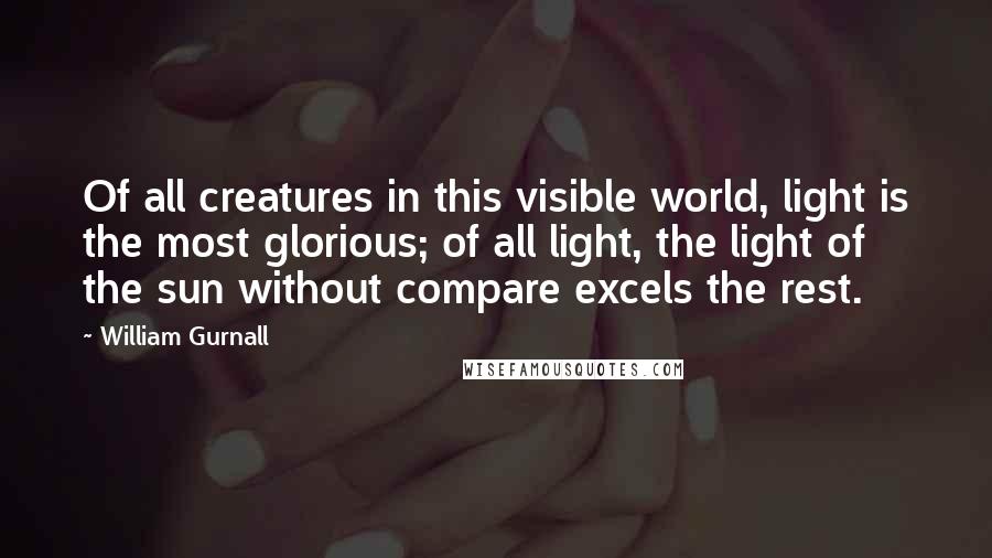 William Gurnall Quotes: Of all creatures in this visible world, light is the most glorious; of all light, the light of the sun without compare excels the rest.