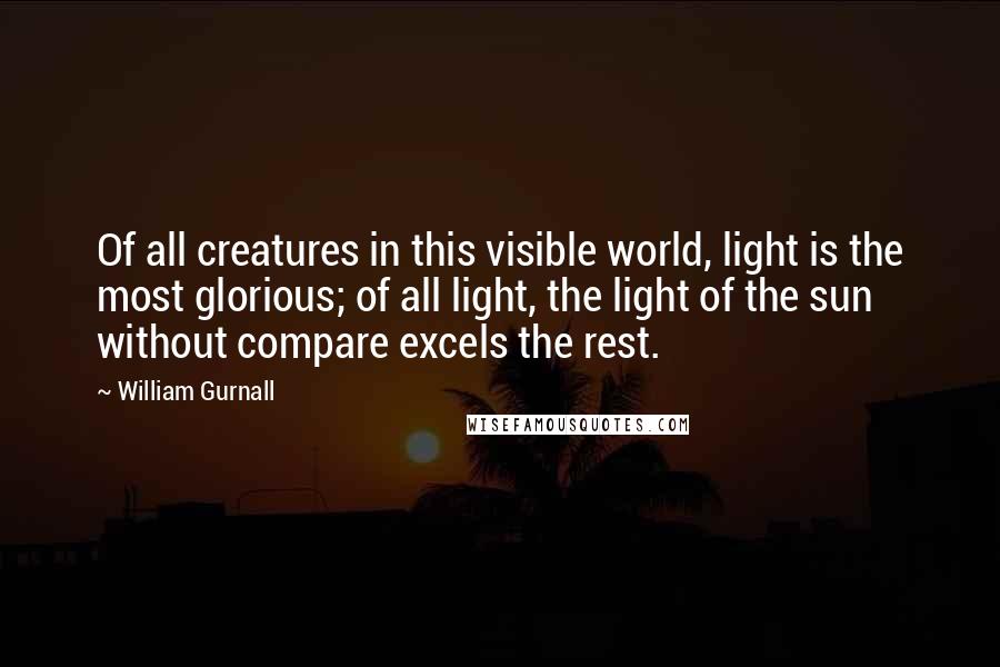 William Gurnall Quotes: Of all creatures in this visible world, light is the most glorious; of all light, the light of the sun without compare excels the rest.