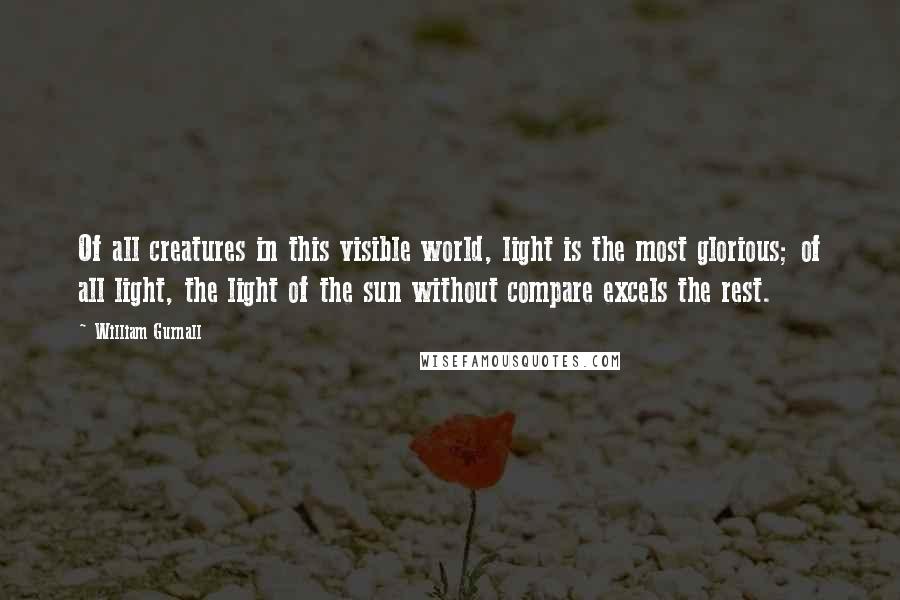 William Gurnall Quotes: Of all creatures in this visible world, light is the most glorious; of all light, the light of the sun without compare excels the rest.