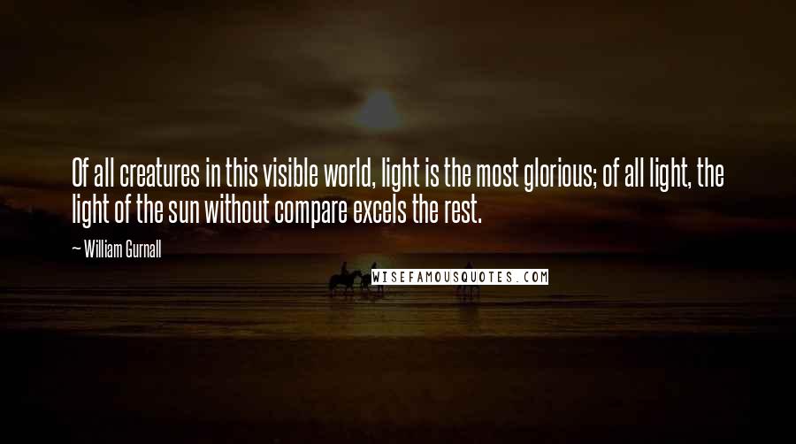 William Gurnall Quotes: Of all creatures in this visible world, light is the most glorious; of all light, the light of the sun without compare excels the rest.