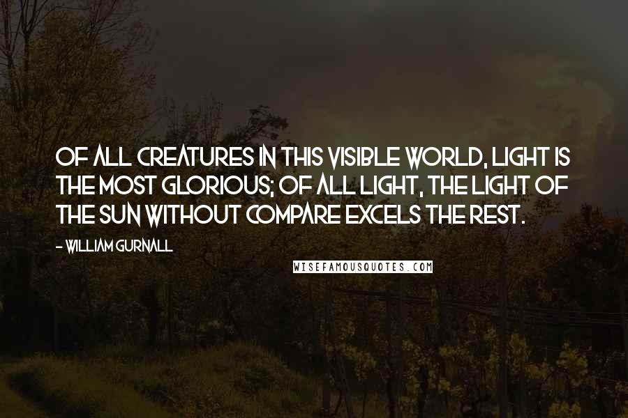 William Gurnall Quotes: Of all creatures in this visible world, light is the most glorious; of all light, the light of the sun without compare excels the rest.