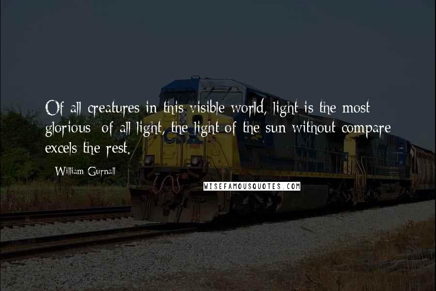 William Gurnall Quotes: Of all creatures in this visible world, light is the most glorious; of all light, the light of the sun without compare excels the rest.