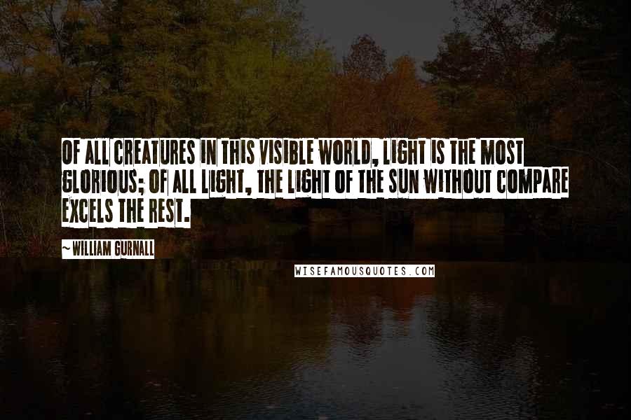 William Gurnall Quotes: Of all creatures in this visible world, light is the most glorious; of all light, the light of the sun without compare excels the rest.