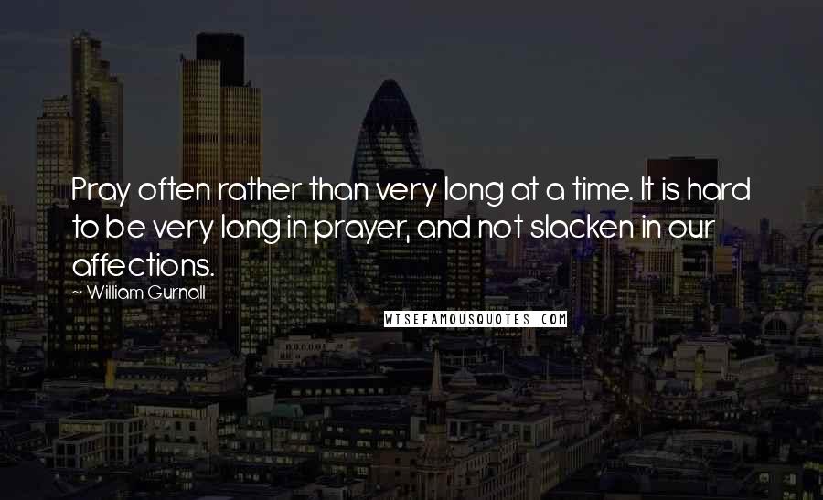 William Gurnall Quotes: Pray often rather than very long at a time. It is hard to be very long in prayer, and not slacken in our affections.