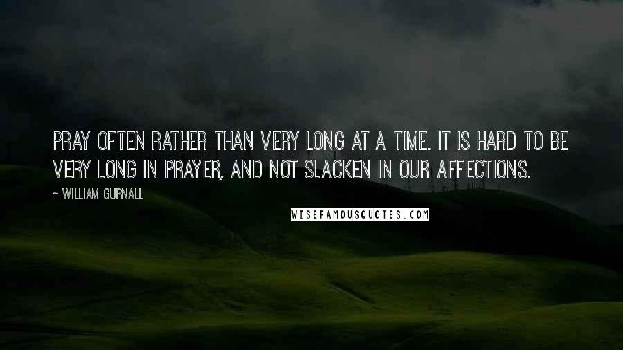 William Gurnall Quotes: Pray often rather than very long at a time. It is hard to be very long in prayer, and not slacken in our affections.