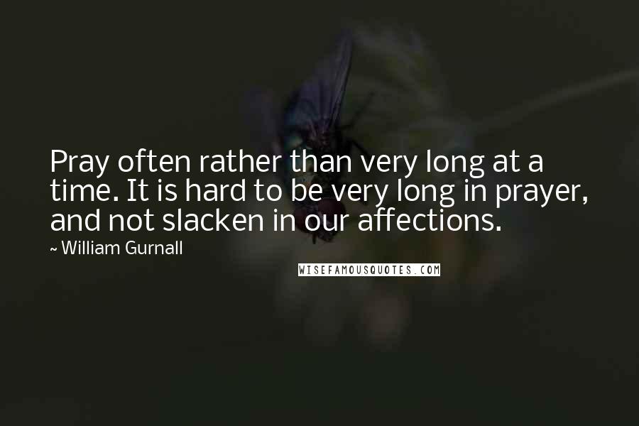 William Gurnall Quotes: Pray often rather than very long at a time. It is hard to be very long in prayer, and not slacken in our affections.