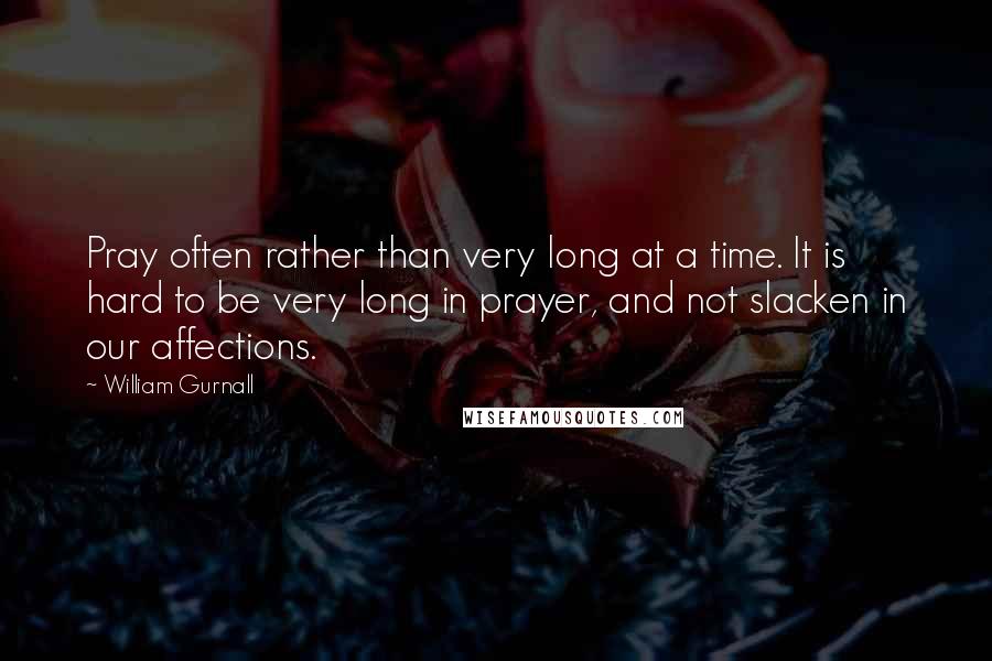 William Gurnall Quotes: Pray often rather than very long at a time. It is hard to be very long in prayer, and not slacken in our affections.