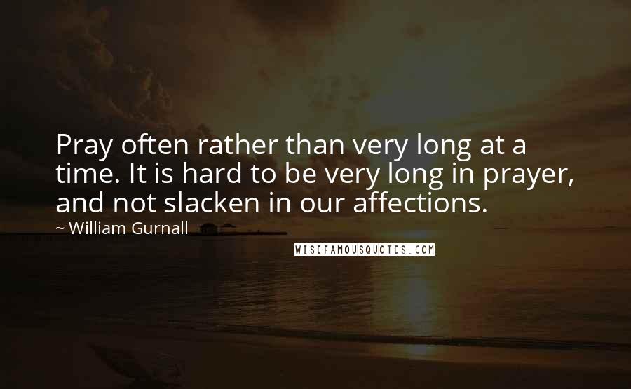 William Gurnall Quotes: Pray often rather than very long at a time. It is hard to be very long in prayer, and not slacken in our affections.