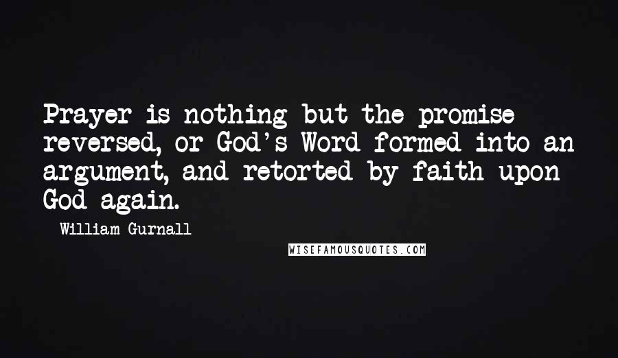 William Gurnall Quotes: Prayer is nothing but the promise reversed, or God's Word formed into an argument, and retorted by faith upon God again.