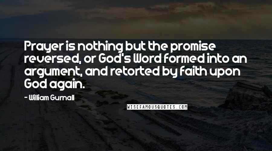 William Gurnall Quotes: Prayer is nothing but the promise reversed, or God's Word formed into an argument, and retorted by faith upon God again.