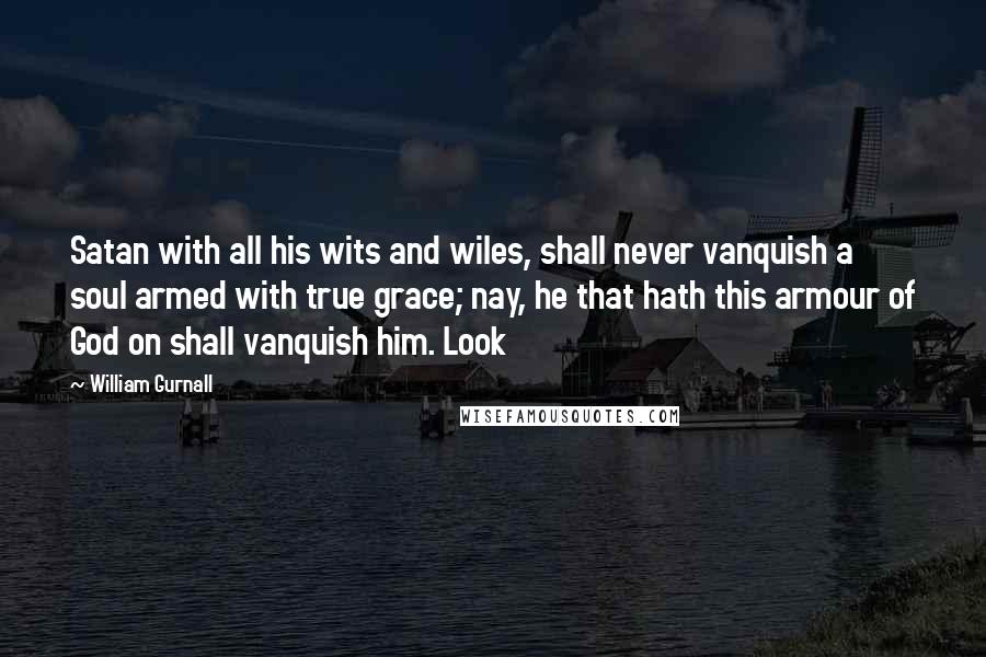 William Gurnall Quotes: Satan with all his wits and wiles, shall never vanquish a soul armed with true grace; nay, he that hath this armour of God on shall vanquish him. Look