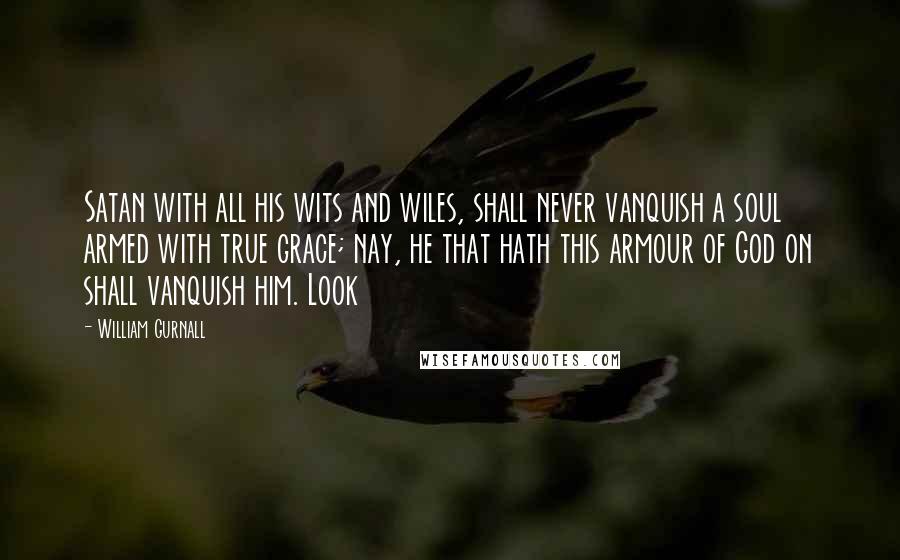 William Gurnall Quotes: Satan with all his wits and wiles, shall never vanquish a soul armed with true grace; nay, he that hath this armour of God on shall vanquish him. Look