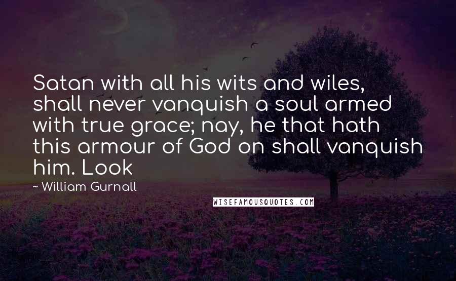 William Gurnall Quotes: Satan with all his wits and wiles, shall never vanquish a soul armed with true grace; nay, he that hath this armour of God on shall vanquish him. Look