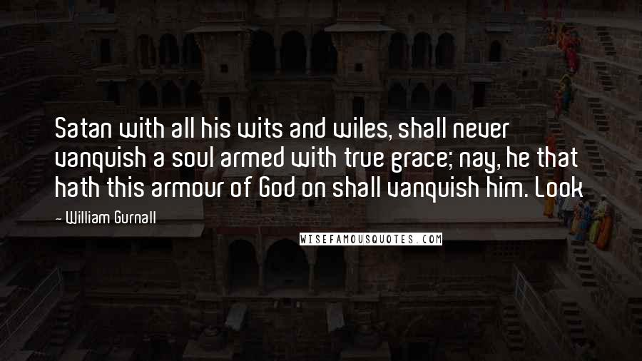 William Gurnall Quotes: Satan with all his wits and wiles, shall never vanquish a soul armed with true grace; nay, he that hath this armour of God on shall vanquish him. Look