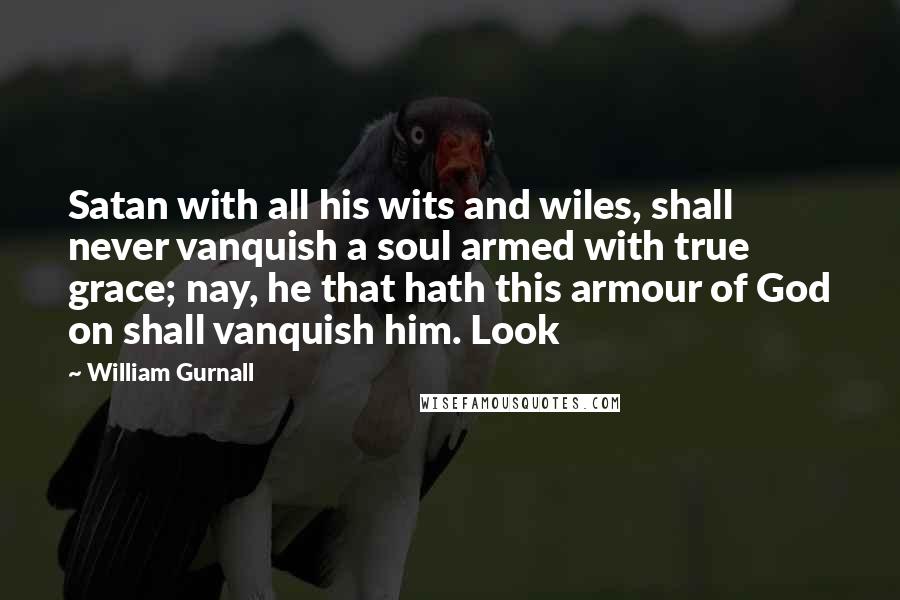 William Gurnall Quotes: Satan with all his wits and wiles, shall never vanquish a soul armed with true grace; nay, he that hath this armour of God on shall vanquish him. Look