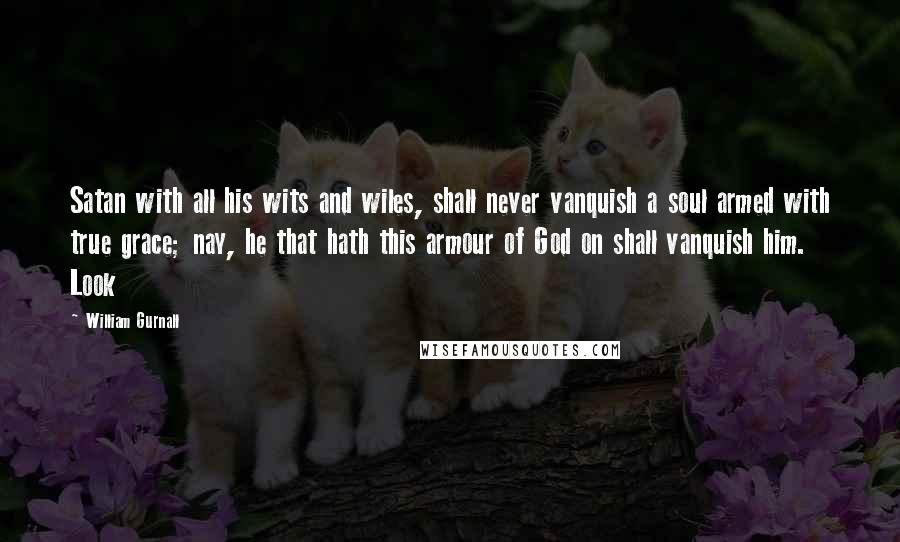 William Gurnall Quotes: Satan with all his wits and wiles, shall never vanquish a soul armed with true grace; nay, he that hath this armour of God on shall vanquish him. Look