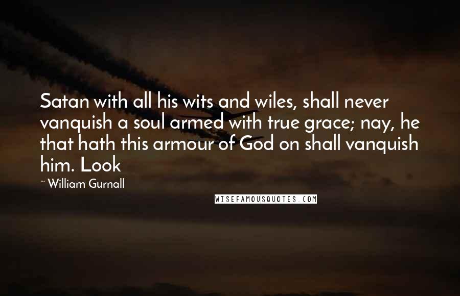 William Gurnall Quotes: Satan with all his wits and wiles, shall never vanquish a soul armed with true grace; nay, he that hath this armour of God on shall vanquish him. Look