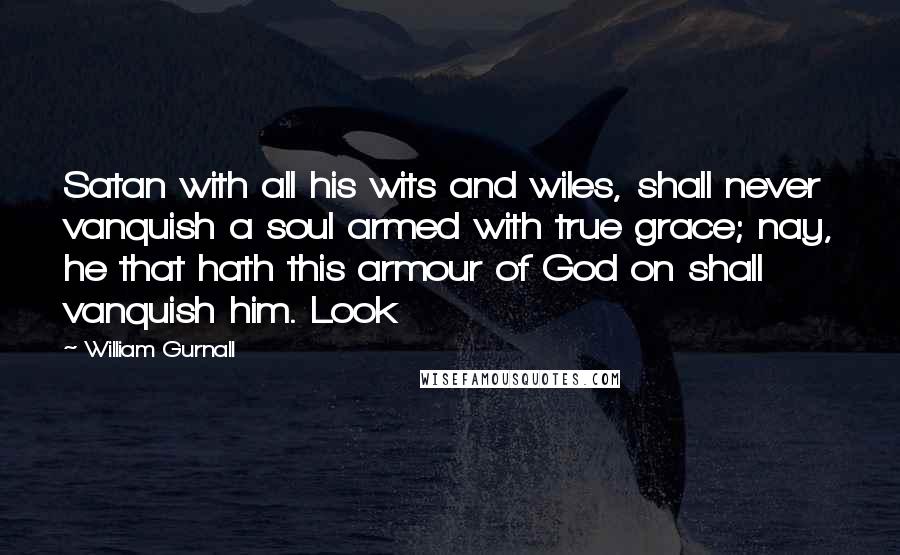 William Gurnall Quotes: Satan with all his wits and wiles, shall never vanquish a soul armed with true grace; nay, he that hath this armour of God on shall vanquish him. Look