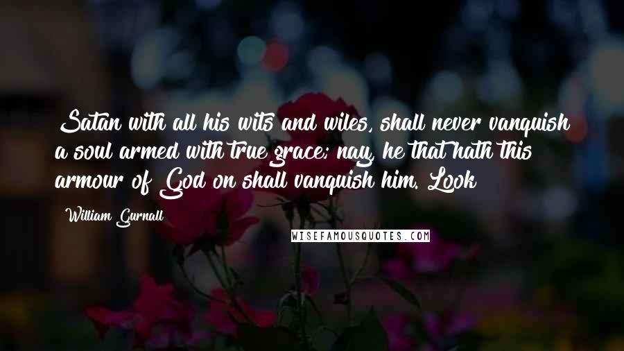 William Gurnall Quotes: Satan with all his wits and wiles, shall never vanquish a soul armed with true grace; nay, he that hath this armour of God on shall vanquish him. Look