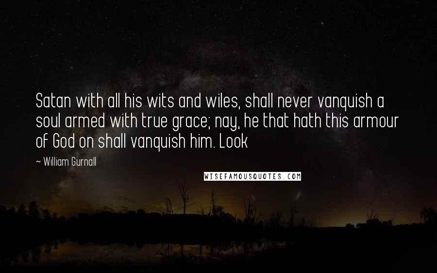 William Gurnall Quotes: Satan with all his wits and wiles, shall never vanquish a soul armed with true grace; nay, he that hath this armour of God on shall vanquish him. Look