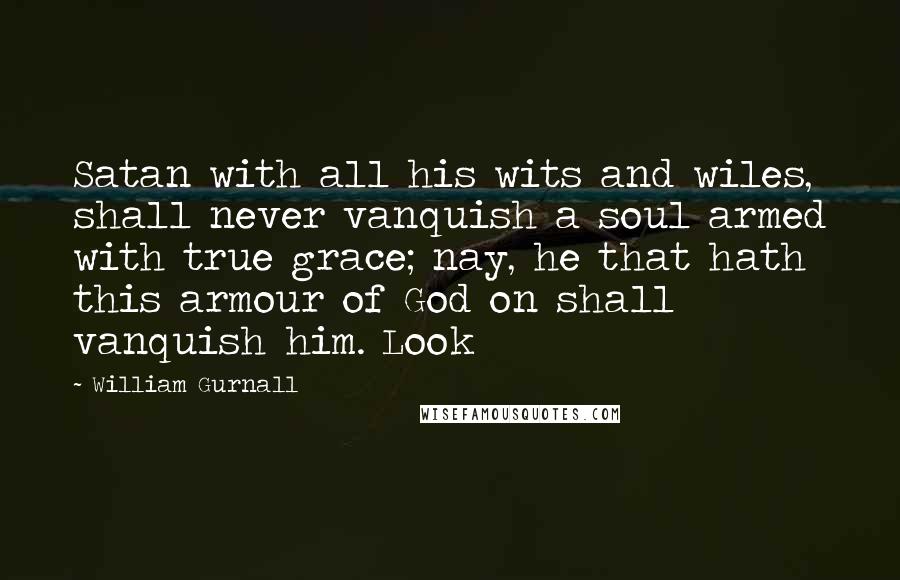 William Gurnall Quotes: Satan with all his wits and wiles, shall never vanquish a soul armed with true grace; nay, he that hath this armour of God on shall vanquish him. Look