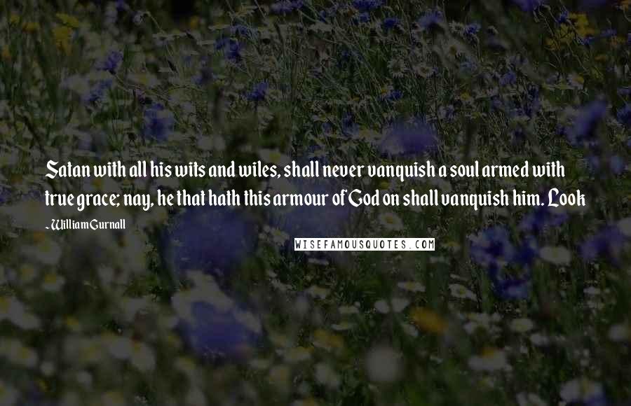 William Gurnall Quotes: Satan with all his wits and wiles, shall never vanquish a soul armed with true grace; nay, he that hath this armour of God on shall vanquish him. Look