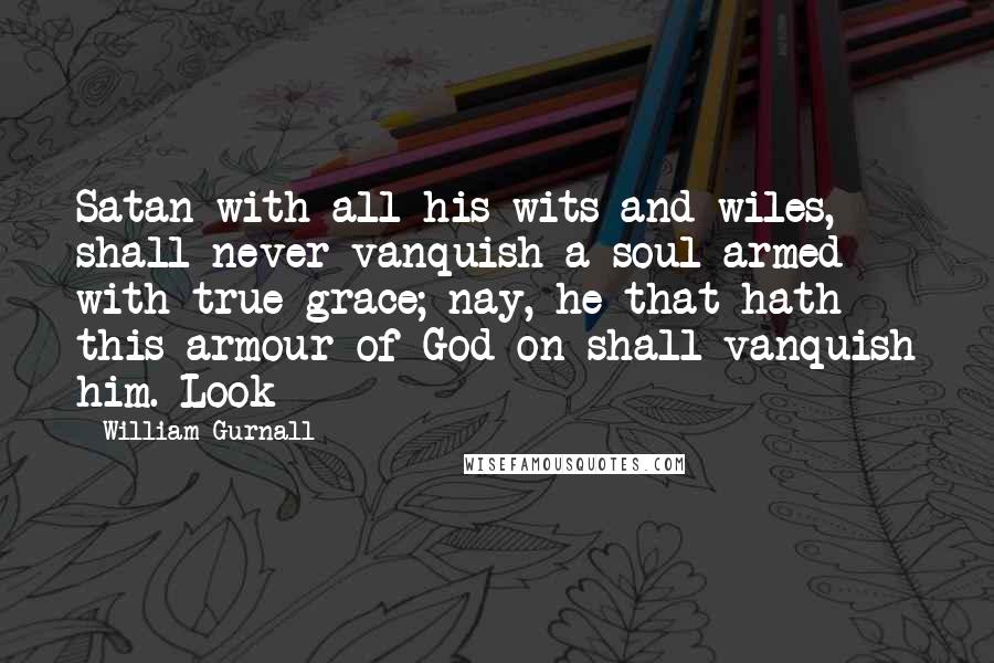 William Gurnall Quotes: Satan with all his wits and wiles, shall never vanquish a soul armed with true grace; nay, he that hath this armour of God on shall vanquish him. Look