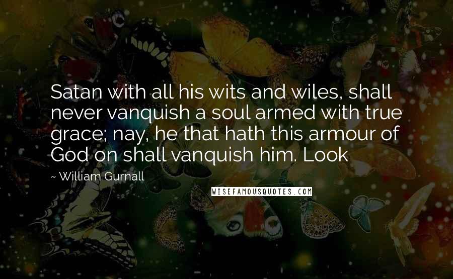 William Gurnall Quotes: Satan with all his wits and wiles, shall never vanquish a soul armed with true grace; nay, he that hath this armour of God on shall vanquish him. Look