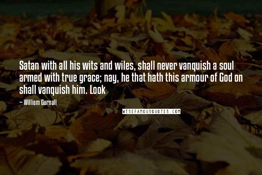 William Gurnall Quotes: Satan with all his wits and wiles, shall never vanquish a soul armed with true grace; nay, he that hath this armour of God on shall vanquish him. Look