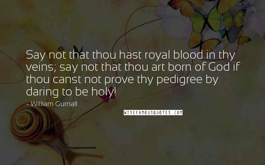 William Gurnall Quotes: Say not that thou hast royal blood in thy veins; say not that thou art born of God if thou canst not prove thy pedigree by daring to be holy!