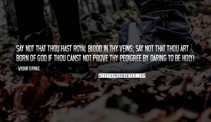 William Gurnall Quotes: Say not that thou hast royal blood in thy veins; say not that thou art born of God if thou canst not prove thy pedigree by daring to be holy!