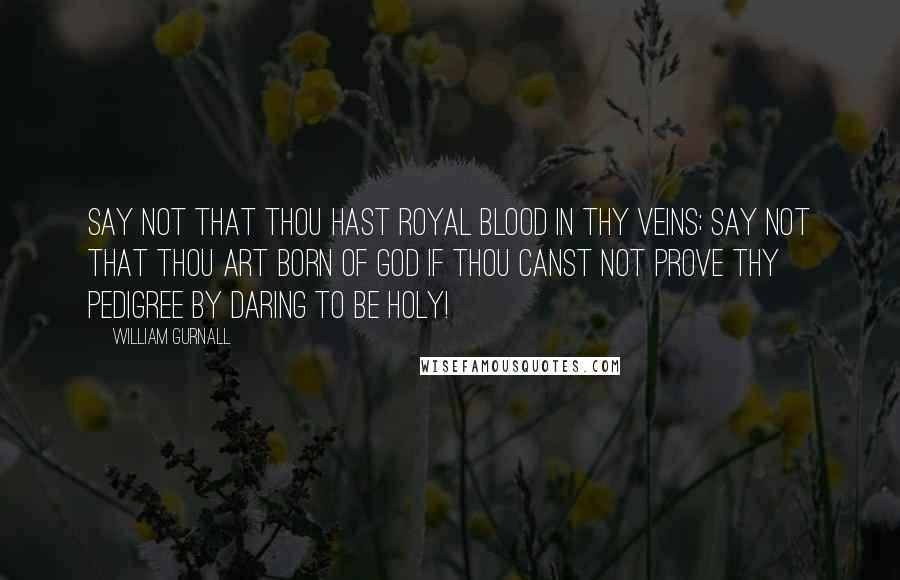 William Gurnall Quotes: Say not that thou hast royal blood in thy veins; say not that thou art born of God if thou canst not prove thy pedigree by daring to be holy!