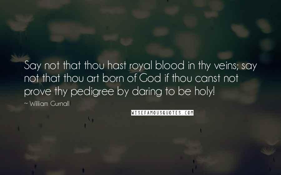 William Gurnall Quotes: Say not that thou hast royal blood in thy veins; say not that thou art born of God if thou canst not prove thy pedigree by daring to be holy!