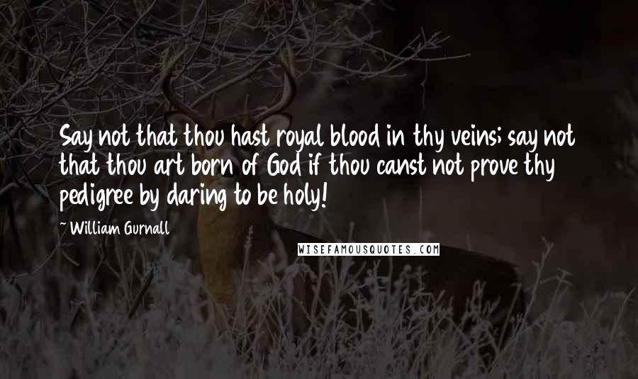 William Gurnall Quotes: Say not that thou hast royal blood in thy veins; say not that thou art born of God if thou canst not prove thy pedigree by daring to be holy!