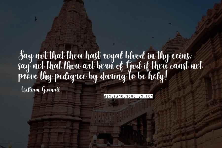 William Gurnall Quotes: Say not that thou hast royal blood in thy veins; say not that thou art born of God if thou canst not prove thy pedigree by daring to be holy!