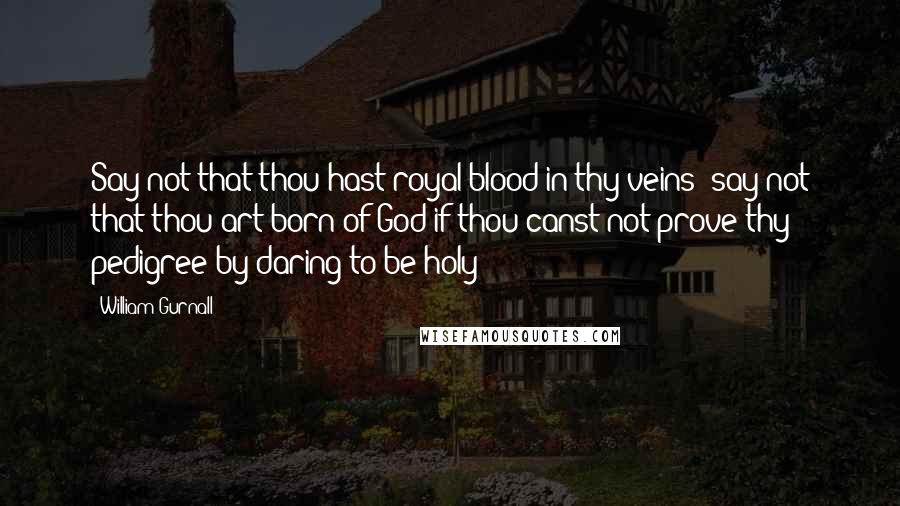 William Gurnall Quotes: Say not that thou hast royal blood in thy veins; say not that thou art born of God if thou canst not prove thy pedigree by daring to be holy!