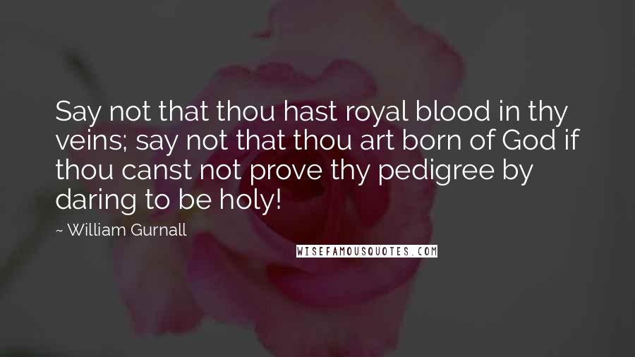 William Gurnall Quotes: Say not that thou hast royal blood in thy veins; say not that thou art born of God if thou canst not prove thy pedigree by daring to be holy!