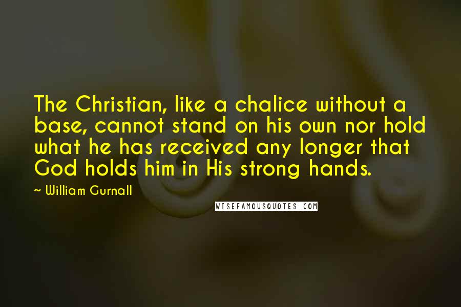 William Gurnall Quotes: The Christian, like a chalice without a base, cannot stand on his own nor hold what he has received any longer that God holds him in His strong hands.