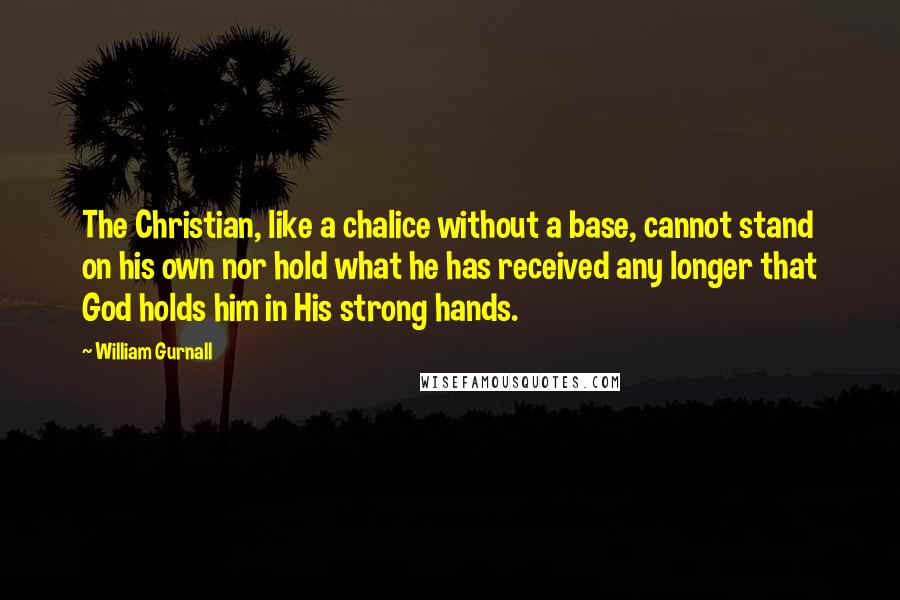 William Gurnall Quotes: The Christian, like a chalice without a base, cannot stand on his own nor hold what he has received any longer that God holds him in His strong hands.