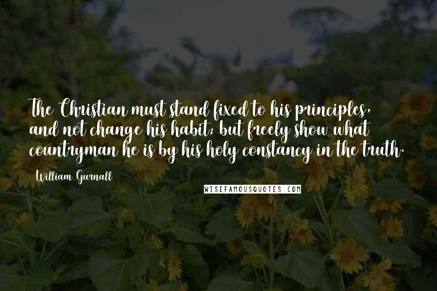 William Gurnall Quotes: The Christian must stand fixed to his principles, and not change his habit; but freely show what countryman he is by his holy constancy in the truth.