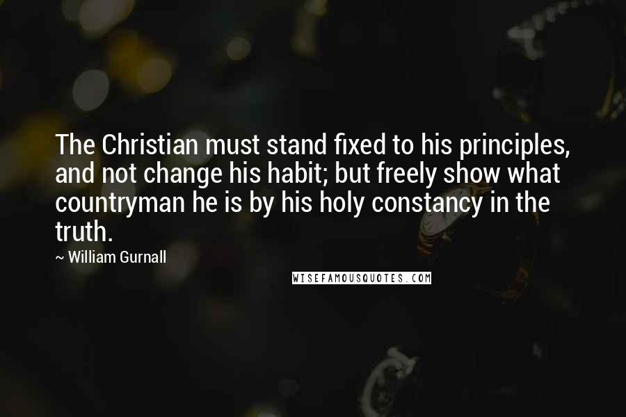 William Gurnall Quotes: The Christian must stand fixed to his principles, and not change his habit; but freely show what countryman he is by his holy constancy in the truth.