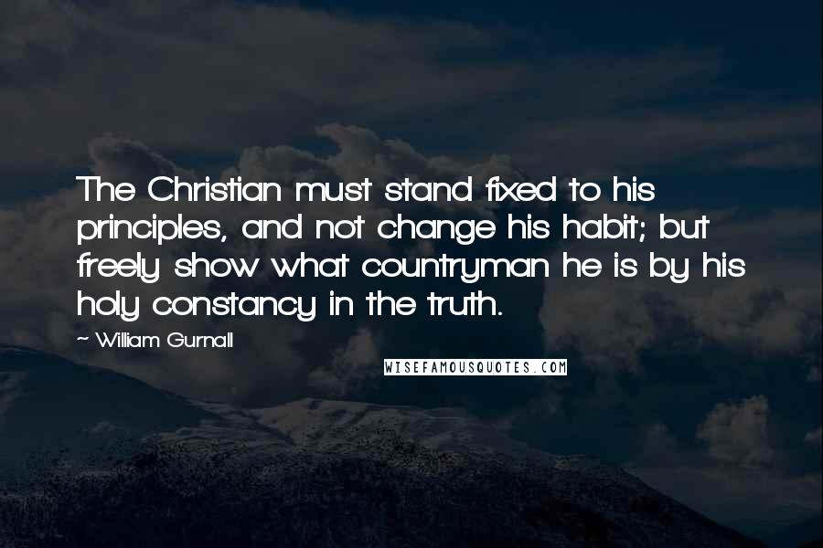 William Gurnall Quotes: The Christian must stand fixed to his principles, and not change his habit; but freely show what countryman he is by his holy constancy in the truth.