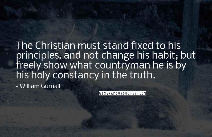 William Gurnall Quotes: The Christian must stand fixed to his principles, and not change his habit; but freely show what countryman he is by his holy constancy in the truth.