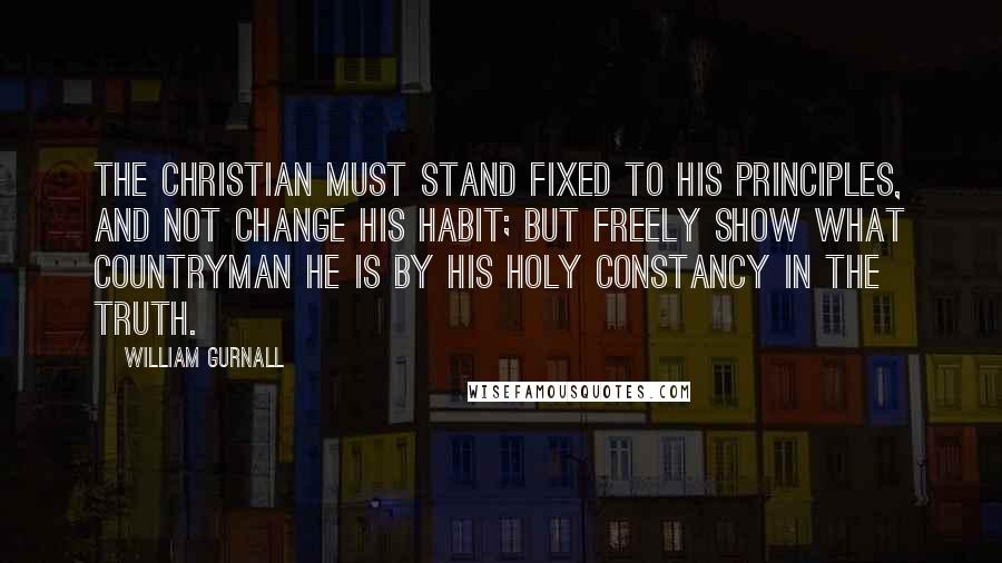 William Gurnall Quotes: The Christian must stand fixed to his principles, and not change his habit; but freely show what countryman he is by his holy constancy in the truth.